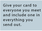 Give your business card to everyone you meet, and include one in everything you send out.