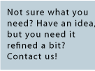 Not sure what you need? Have an idea but need it refined a bit? Contact us!