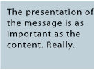 The presentation of the message is as important as the content. Really.